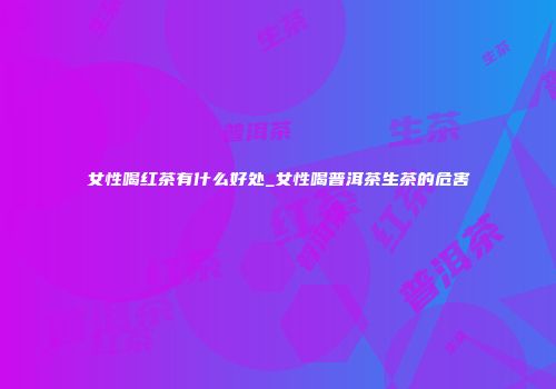 女性喝红茶有什么好处_女性喝普洱茶生茶的危害