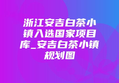 浙江安吉白茶小镇入选国家项目库_安吉白茶小镇规划图