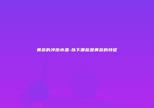 黄茶的冲泡水温-以下哪些是黄茶的特征