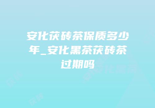 安化茯砖茶保质多少年_安化黑茶茯砖茶过期吗