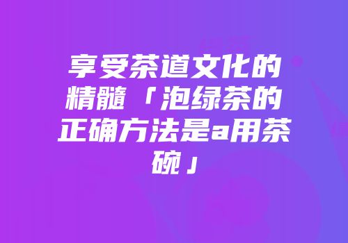 享受茶道文化的精髓「泡绿茶的正确方法是a用茶碗」