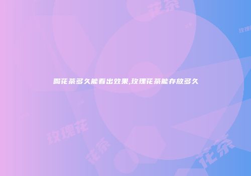 喝花茶多久能看出效果,玫瑰花茶能存放多久