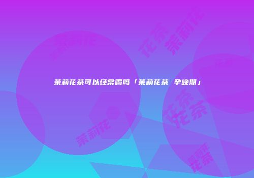 茉莉花茶可以经常喝吗「茉莉花茶 孕晚期」