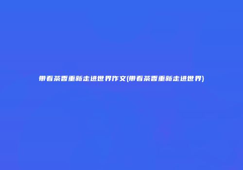 带着茶香重新走进世界作文(带着茶香重新走进世界)