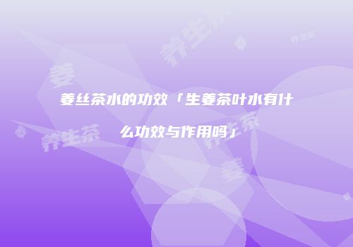 姜丝茶水的功效「生姜茶叶水有什么功效与作用吗」
