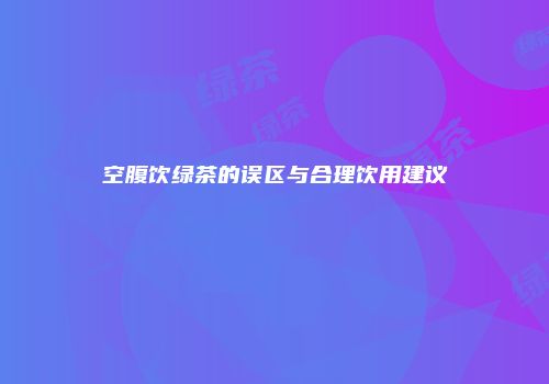 空腹饮绿茶的误区与合理饮用建议