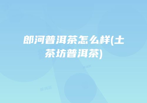 郎河普洱茶怎么样(土茶坊普洱茶)