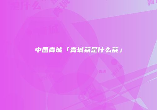中国青城「青城茶是什么茶」