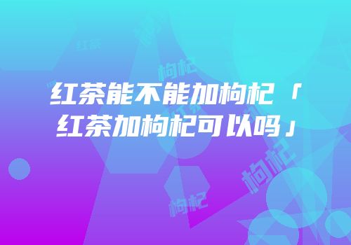 红茶能不能加枸杞「红茶加枸杞可以吗」
