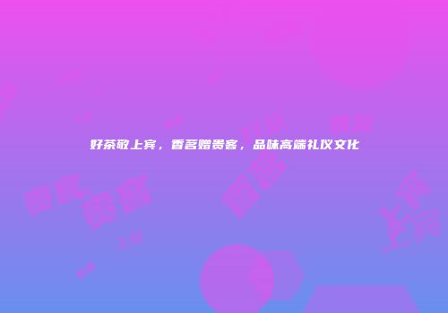 好茶敬上宾，香茗赠贵客，品味高端礼仪文化
