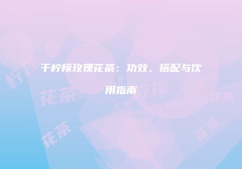 干柠檬玫瑰花茶：功效、搭配与饮用指南