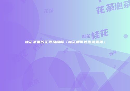桂花茶里的花可以喝吗「桂花都可以泡茶喝吗」