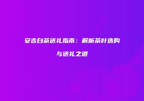 安吉白茶送礼指南：解析茶叶选购与送礼之道