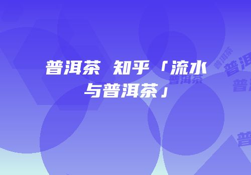 普洱茶 知乎「流水与普洱茶」