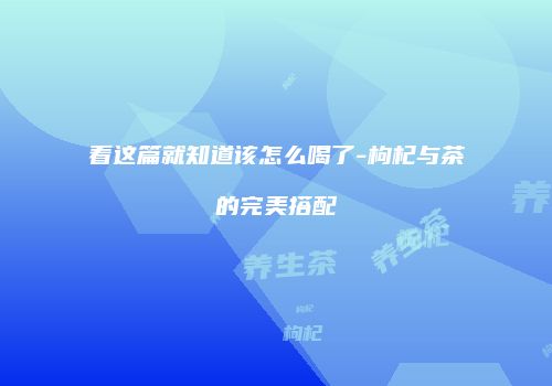 看这篇就知道该怎么喝了-枸杞与茶的完美搭配