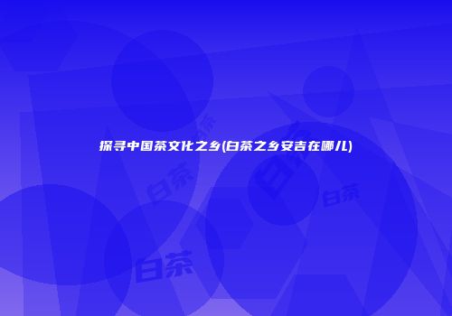 探寻中国茶文化之乡(白茶之乡安吉在哪儿)