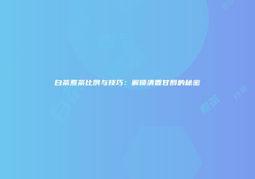 白茶煮茶比例与技巧：解锁清香甘醇的秘密
