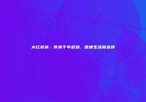大红袍茶：传承千年岩韵，健康生活新选择