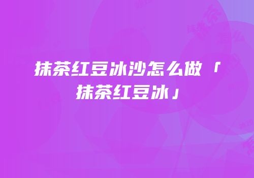 抹茶红豆冰沙怎么做「抹茶红豆冰」