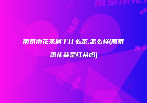南京雨花茶属于什么茶,怎么样(南京雨花茶是红茶吗)