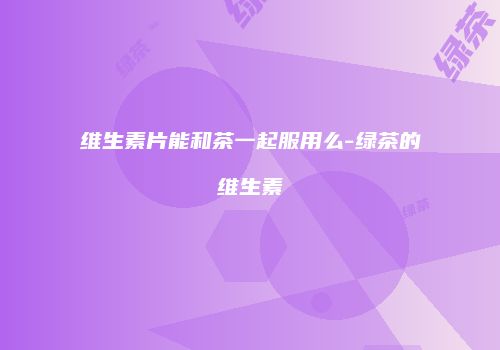 维生素片能和茶一起服用么-绿茶的维生素