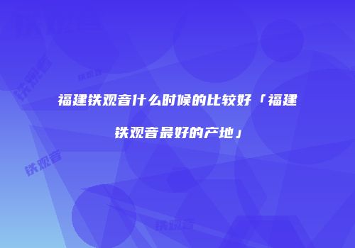 福建铁观音什么时候的比较好「福建铁观音最好的产地」
