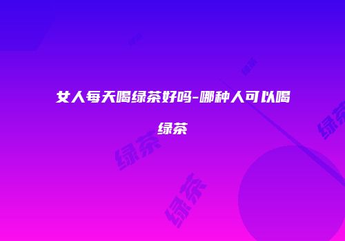 女人每天喝绿茶好吗-哪种人可以喝绿茶