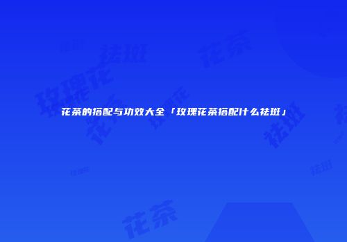 花茶的搭配与功效大全「玫瑰花茶搭配什么祛斑」