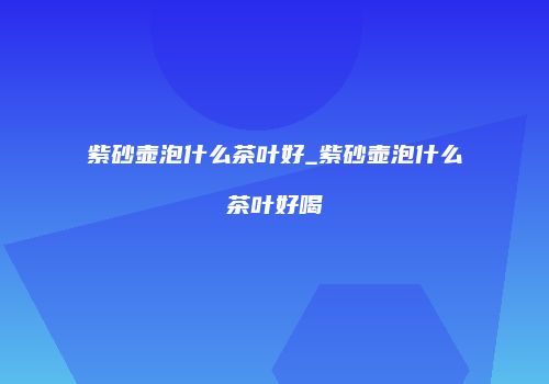 紫砂壶泡什么茶叶好_紫砂壶泡什么茶叶好喝