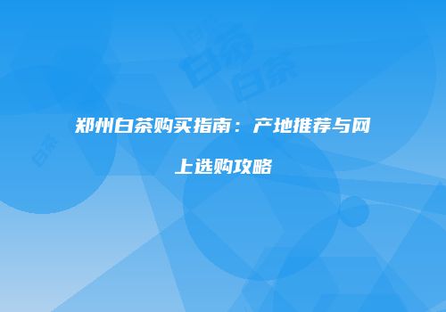 郑州白茶购买指南：产地推荐与网上选购攻略