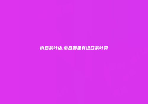 南昌茶叶店,南昌哪里有进口茶叶卖