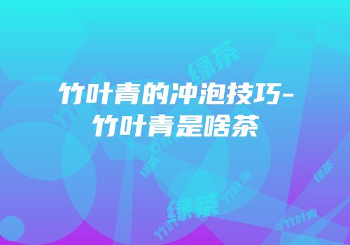 竹叶青的冲泡技巧-竹叶青是啥茶