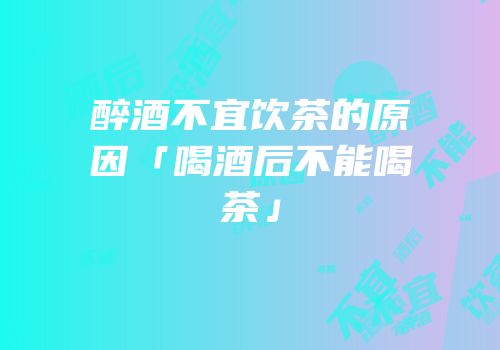 醉酒不宜饮茶的原因「喝酒后不能喝茶」