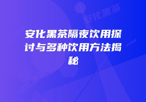 安化黑茶隔夜饮用探讨与多种饮用方法揭秘