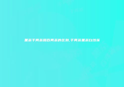 黑茶千两茶和百两茶的区别,千两茶黑茶白沙溪
