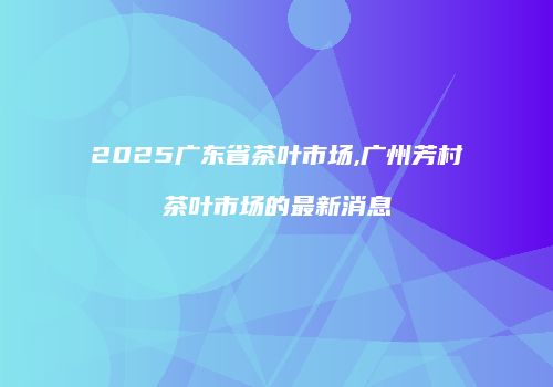 2025广东省茶叶市场,广州芳村茶叶市场的最新消息