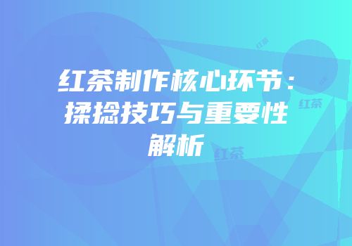 红茶制作核心环节：揉捻技巧与重要性解析