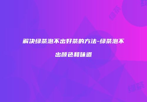 解决绿茶泡不出好茶的方法-绿茶泡不出颜色和味道