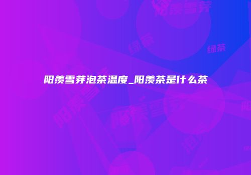阳羡雪芽泡茶温度_阳羡茶是什么茶