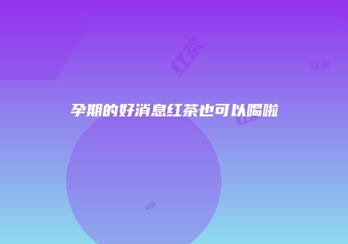 孕期的好消息红茶也可以喝啦