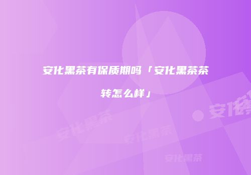 安化黑茶有保质期吗「安化黑茶茶转怎么样」