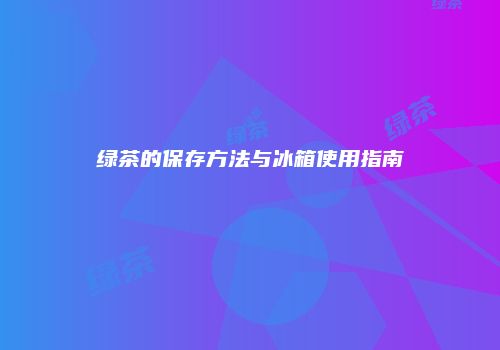 绿茶的保存方法与冰箱使用指南