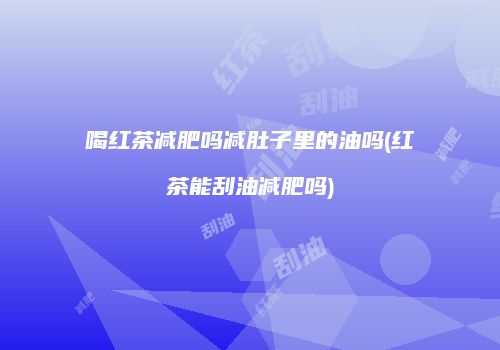喝红茶减肥吗减肚子里的油吗(红茶能刮油减肥吗)