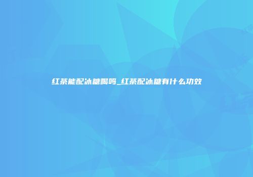 红茶能配冰糖喝吗_红茶配冰糖有什么功效