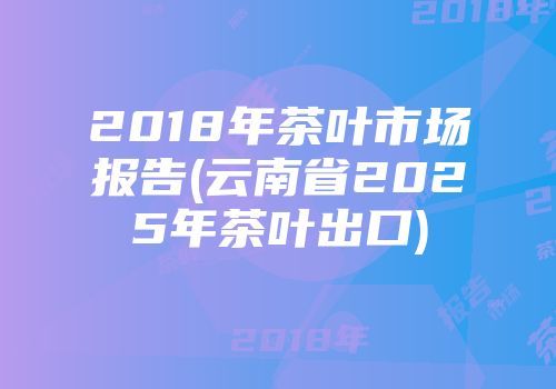 2018年茶叶市场报告(云南省2025年茶叶出口)