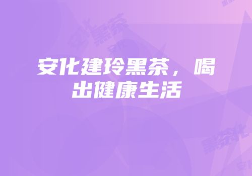 安化建玲黑茶，喝出健康生活