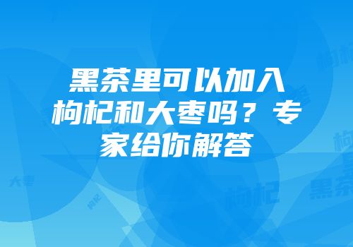 黑茶里可以加入枸杞和大枣吗？专家给你解答