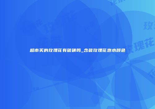 超市买的玫瑰花有硫磺吗_含硫玫瑰花泡水颜色