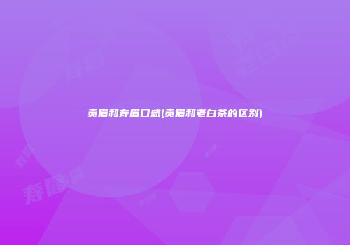 贡眉和寿眉口感(贡眉和老白茶的区别)