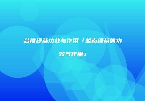 台湾绿茶功效与作用「越南绿茶的功效与作用」